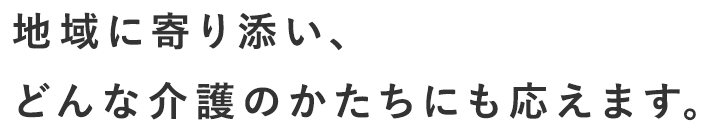 地域に寄り添い、どんな介護のかたちにも応えます。